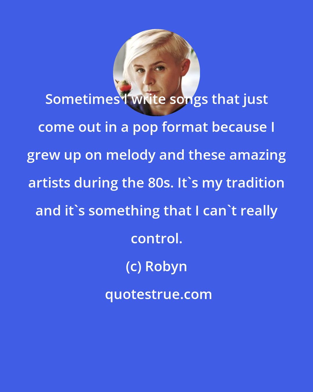 Robyn: Sometimes I write songs that just come out in a pop format because I grew up on melody and these amazing artists during the 80s. It's my tradition and it's something that I can't really control.