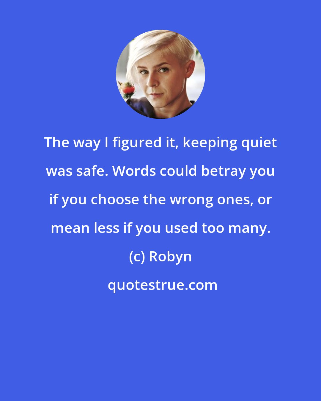 Robyn: The way I figured it, keeping quiet was safe. Words could betray you if you choose the wrong ones, or mean less if you used too many.