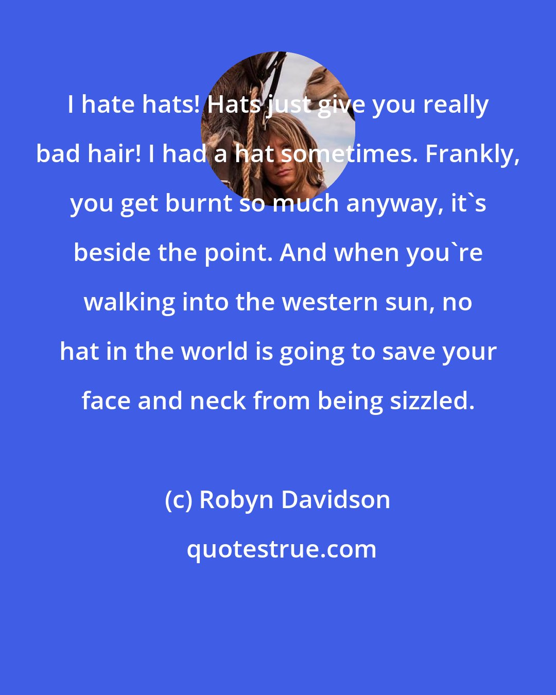 Robyn Davidson: I hate hats! Hats just give you really bad hair! I had a hat sometimes. Frankly, you get burnt so much anyway, it's beside the point. And when you're walking into the western sun, no hat in the world is going to save your face and neck from being sizzled.