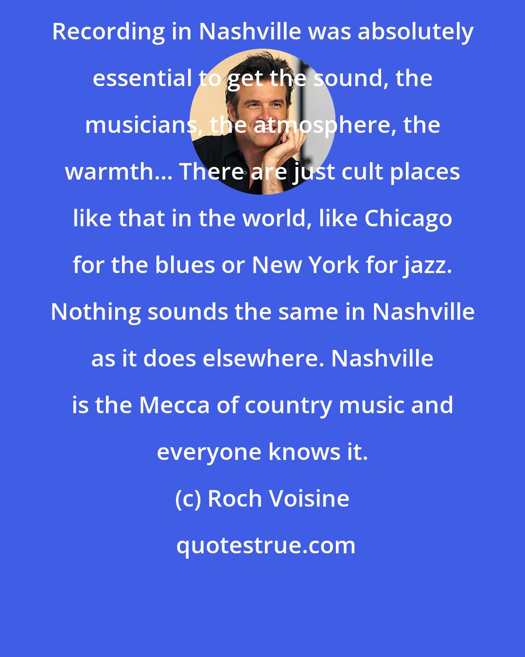 Roch Voisine: Recording in Nashville was absolutely essential to get the sound, the musicians, the atmosphere, the warmth... There are just cult places like that in the world, like Chicago for the blues or New York for jazz. Nothing sounds the same in Nashville as it does elsewhere. Nashville is the Mecca of country music and everyone knows it.