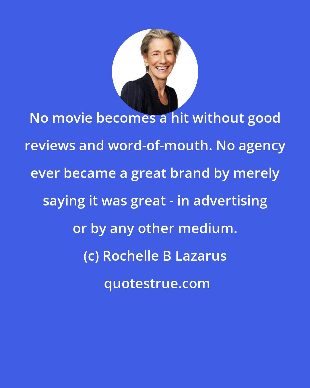 Rochelle B Lazarus: No movie becomes a hit without good reviews and word-of-mouth. No agency ever became a great brand by merely saying it was great - in advertising or by any other medium.