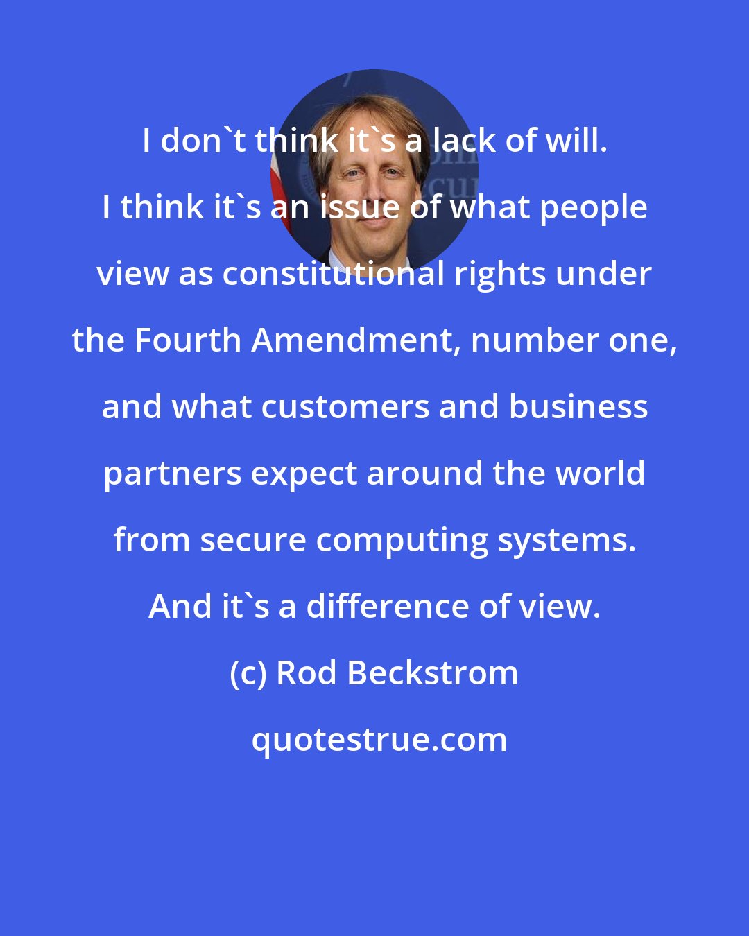 Rod Beckstrom: I don't think it's a lack of will. I think it's an issue of what people view as constitutional rights under the Fourth Amendment, number one, and what customers and business partners expect around the world from secure computing systems. And it's a difference of view.