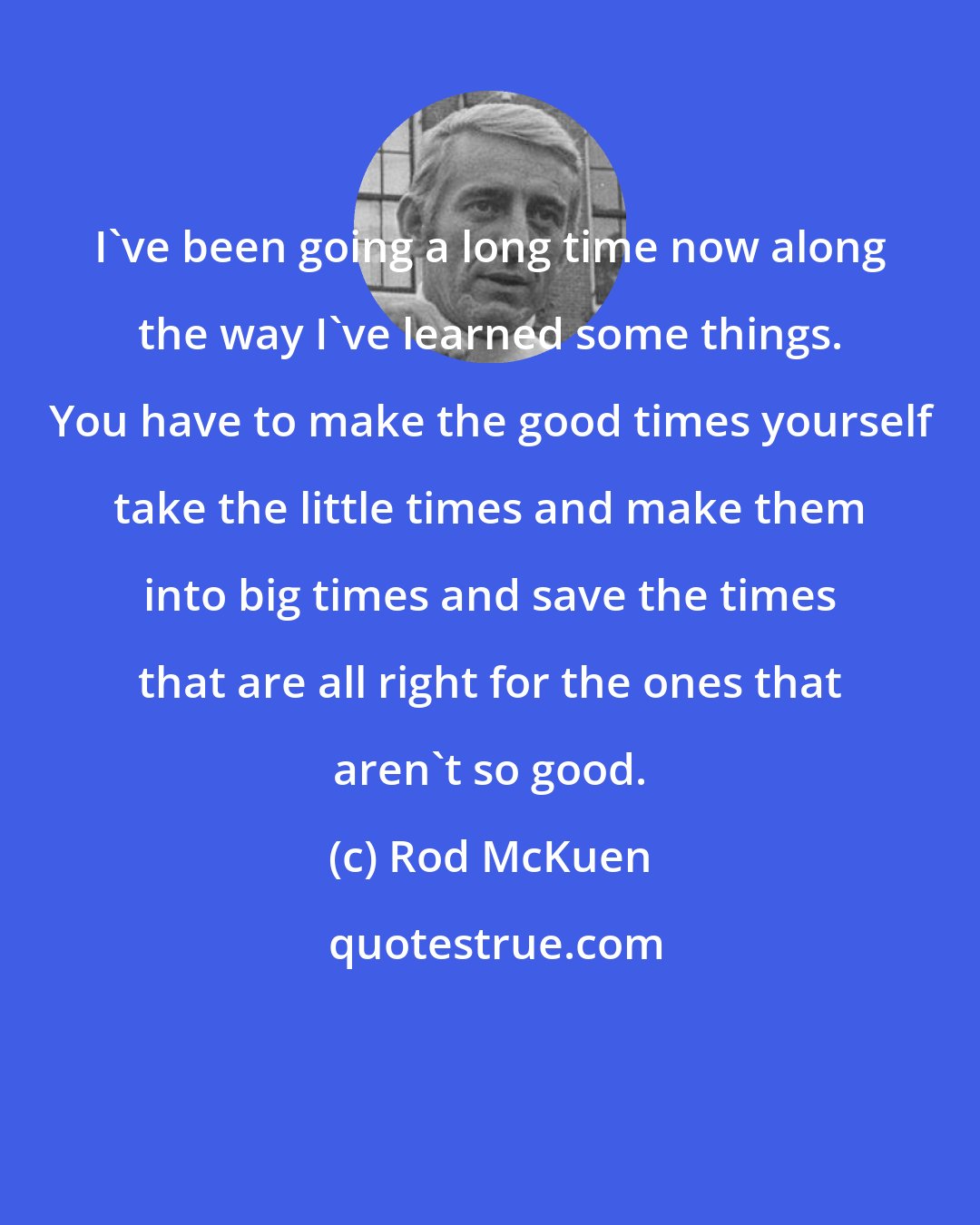 Rod McKuen: I've been going a long time now along the way I've learned some things. You have to make the good times yourself take the little times and make them into big times and save the times that are all right for the ones that aren't so good.