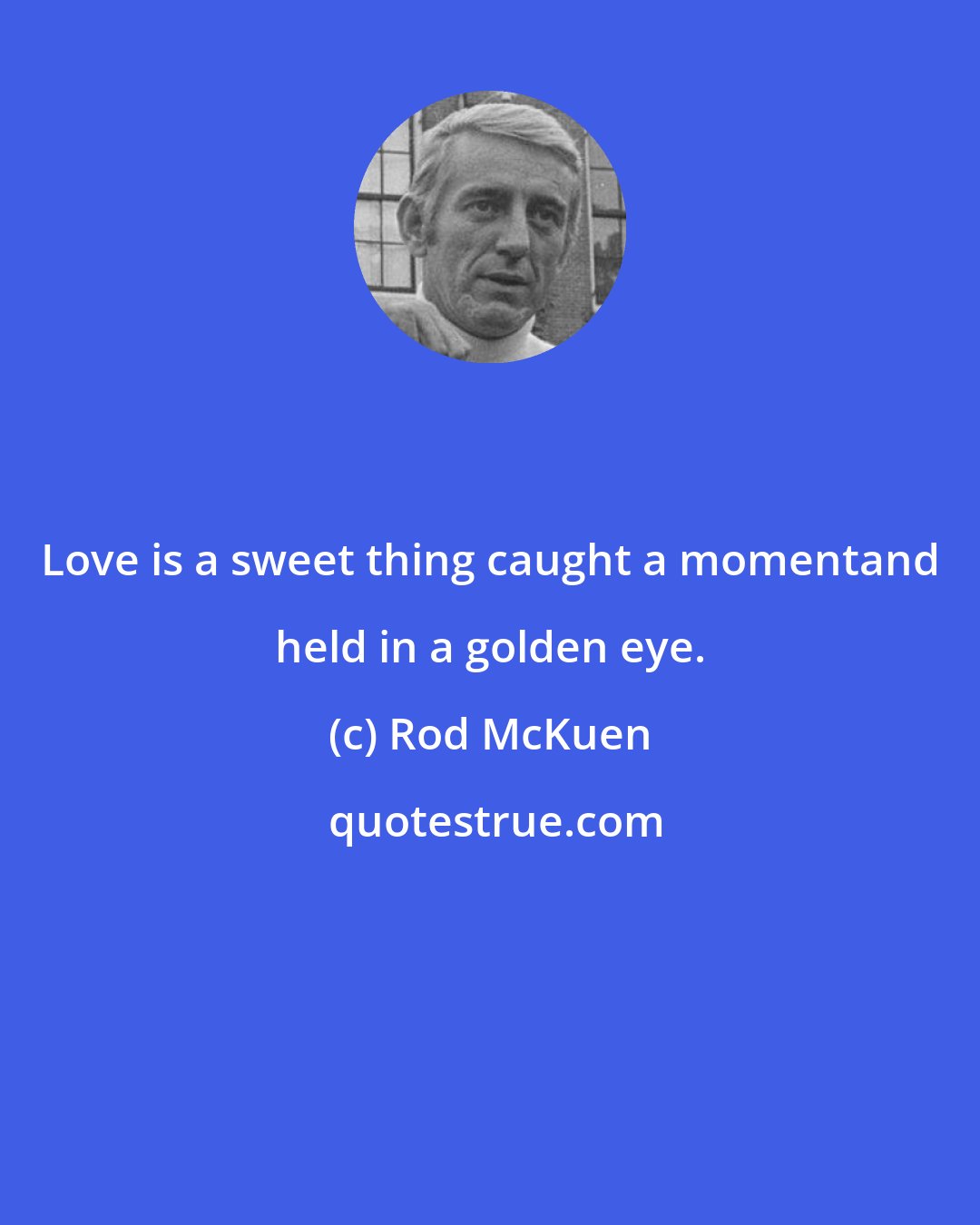 Rod McKuen: Love is a sweet thing caught a momentand held in a golden eye.