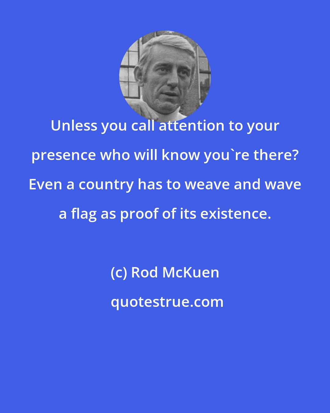 Rod McKuen: Unless you call attention to your presence who will know you're there? Even a country has to weave and wave a flag as proof of its existence.