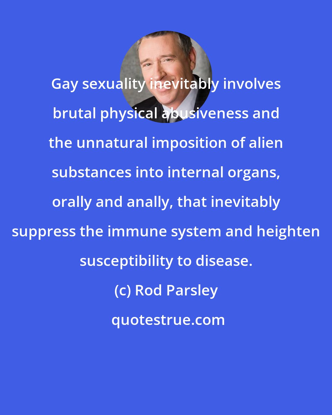 Rod Parsley: Gay sexuality inevitably involves brutal physical abusiveness and the unnatural imposition of alien substances into internal organs, orally and anally, that inevitably suppress the immune system and heighten susceptibility to disease.
