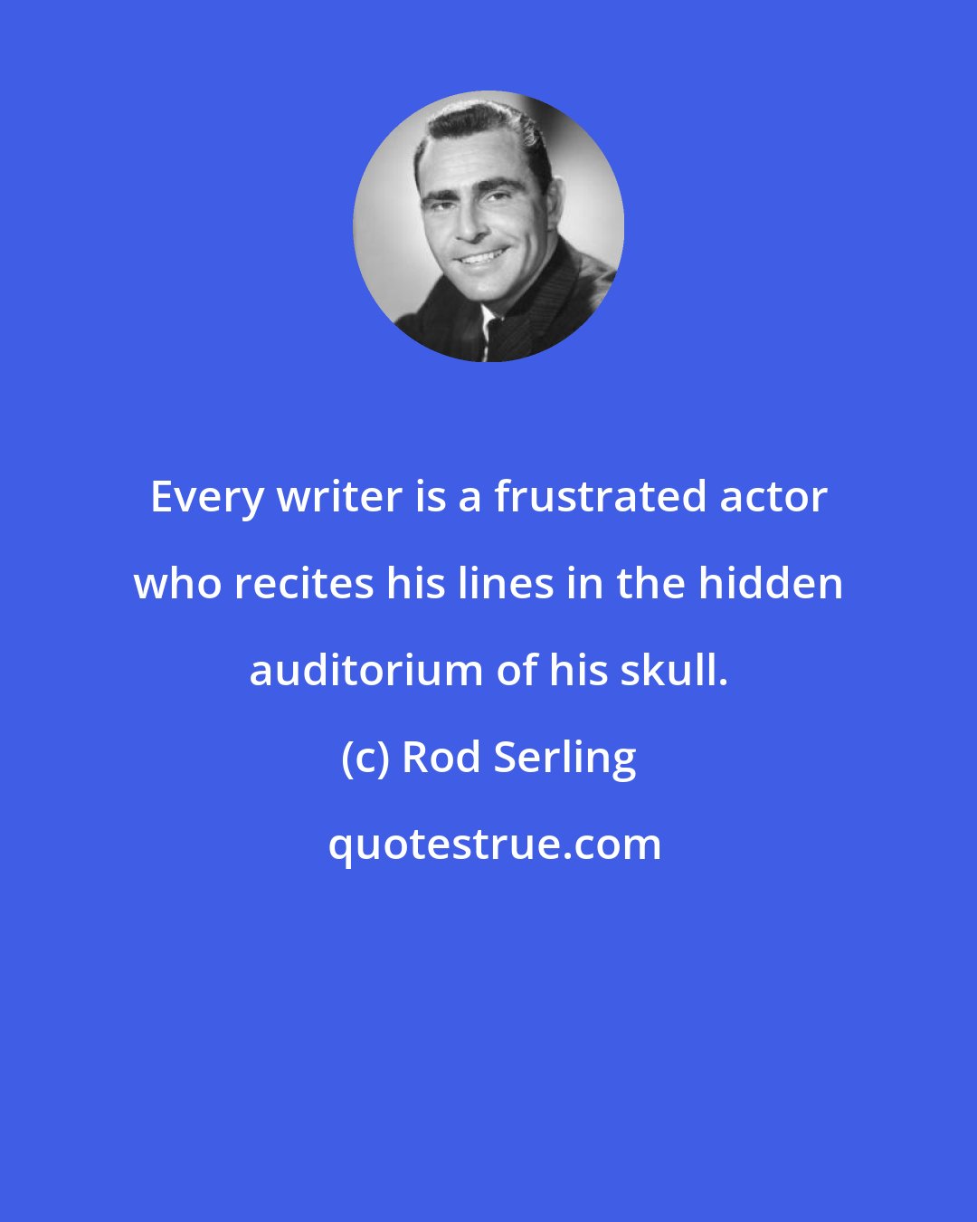 Rod Serling: Every writer is a frustrated actor who recites his lines in the hidden auditorium of his skull.