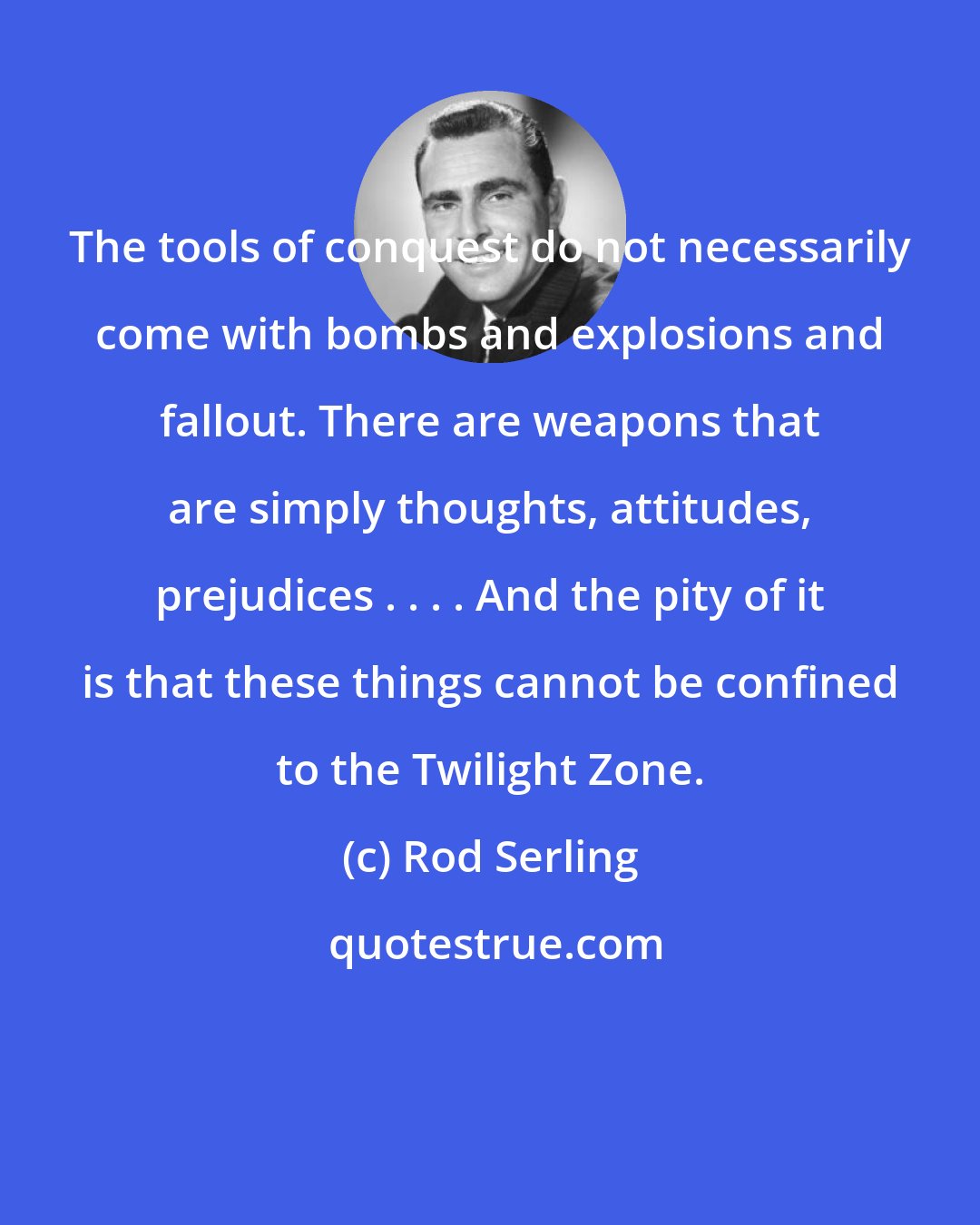 Rod Serling: The tools of conquest do not necessarily come with bombs and explosions and fallout. There are weapons that are simply thoughts, attitudes, prejudices . . . . And the pity of it is that these things cannot be confined to the Twilight Zone.