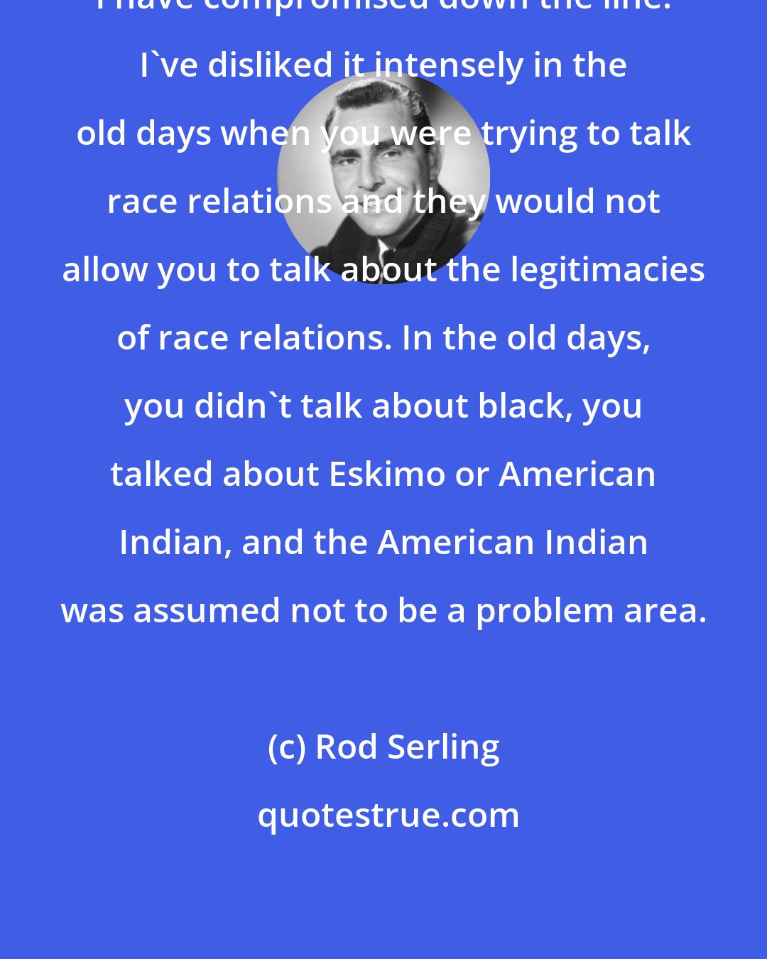 Rod Serling: I have compromised down the line. I've disliked it intensely in the old days when you were trying to talk race relations and they would not allow you to talk about the legitimacies of race relations. In the old days, you didn't talk about black, you talked about Eskimo or American Indian, and the American Indian was assumed not to be a problem area.