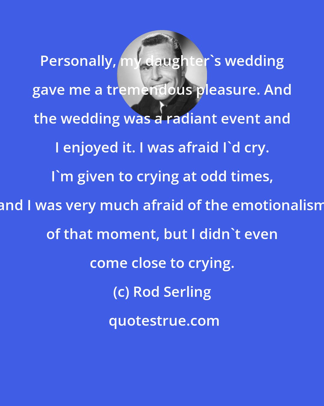 Rod Serling: Personally, my daughter's wedding gave me a tremendous pleasure. And the wedding was a radiant event and I enjoyed it. I was afraid I'd cry. I'm given to crying at odd times, and I was very much afraid of the emotionalism of that moment, but I didn't even come close to crying.
