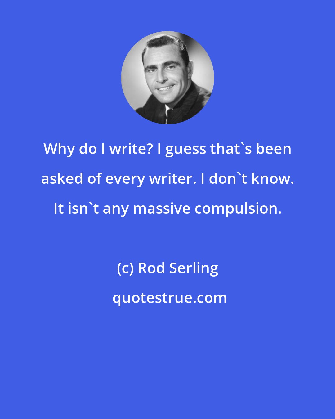 Rod Serling: Why do I write? I guess that's been asked of every writer. I don't know. It isn't any massive compulsion.