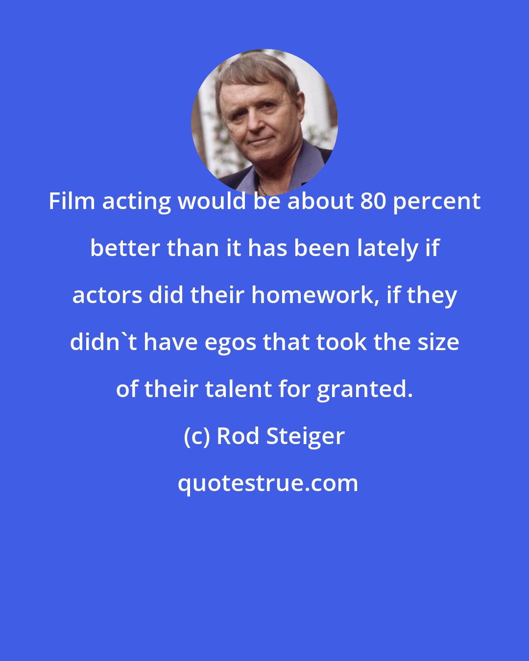 Rod Steiger: Film acting would be about 80 percent better than it has been lately if actors did their homework, if they didn't have egos that took the size of their talent for granted.