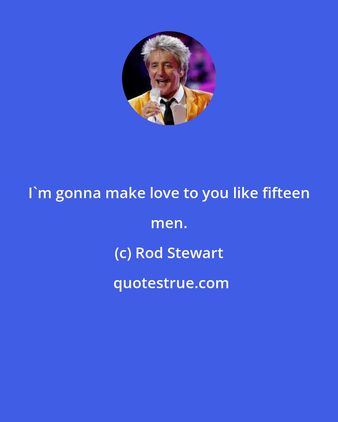 Rod Stewart: I'm gonna make love to you like fifteen men.