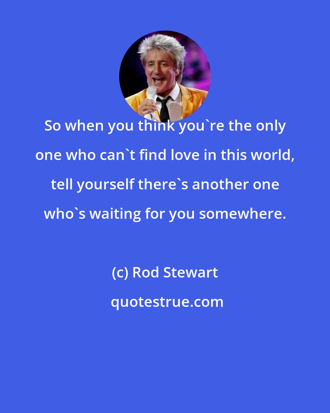 Rod Stewart: So when you think you're the only one who can't find love in this world, tell yourself there's another one who's waiting for you somewhere.