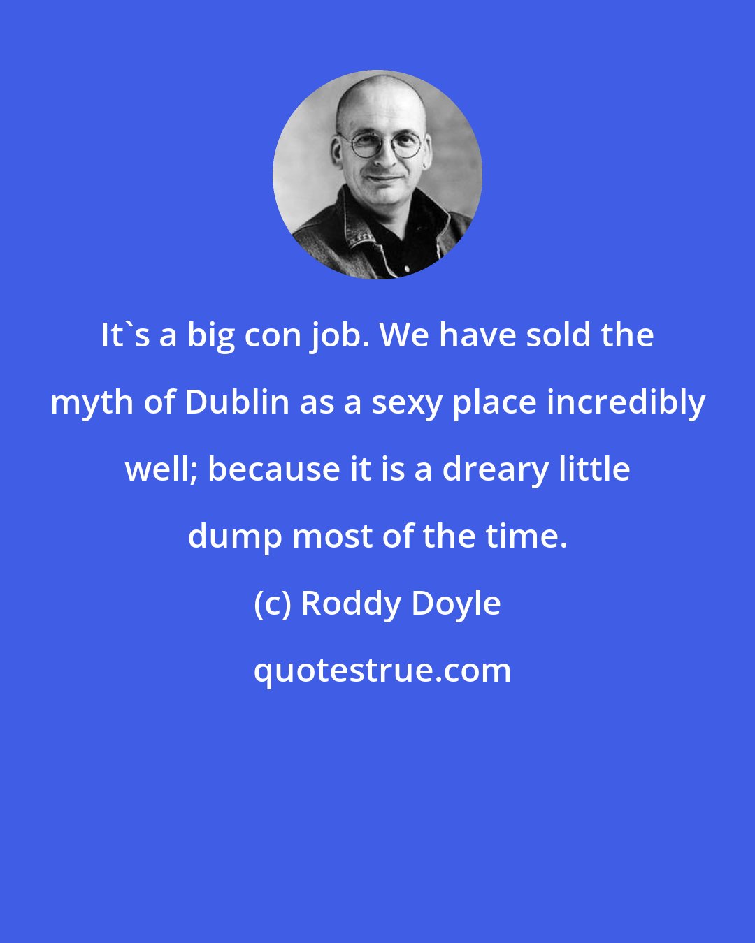 Roddy Doyle: It's a big con job. We have sold the myth of Dublin as a sexy place incredibly well; because it is a dreary little dump most of the time.