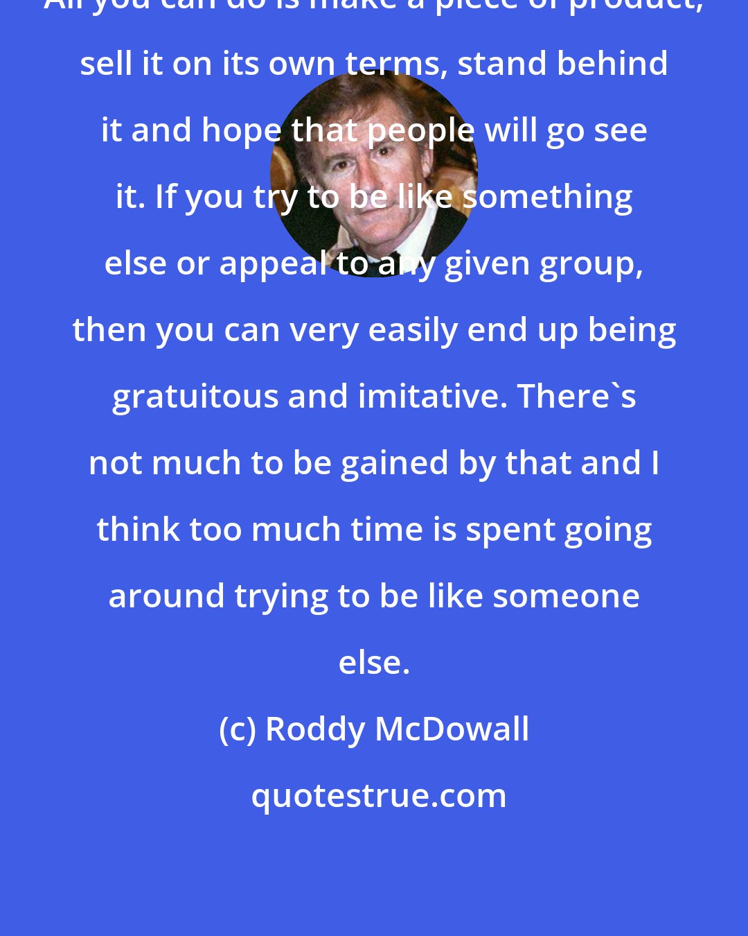 Roddy McDowall: All you can do is make a piece of product, sell it on its own terms, stand behind it and hope that people will go see it. If you try to be like something else or appeal to any given group, then you can very easily end up being gratuitous and imitative. There's not much to be gained by that and I think too much time is spent going around trying to be like someone else.