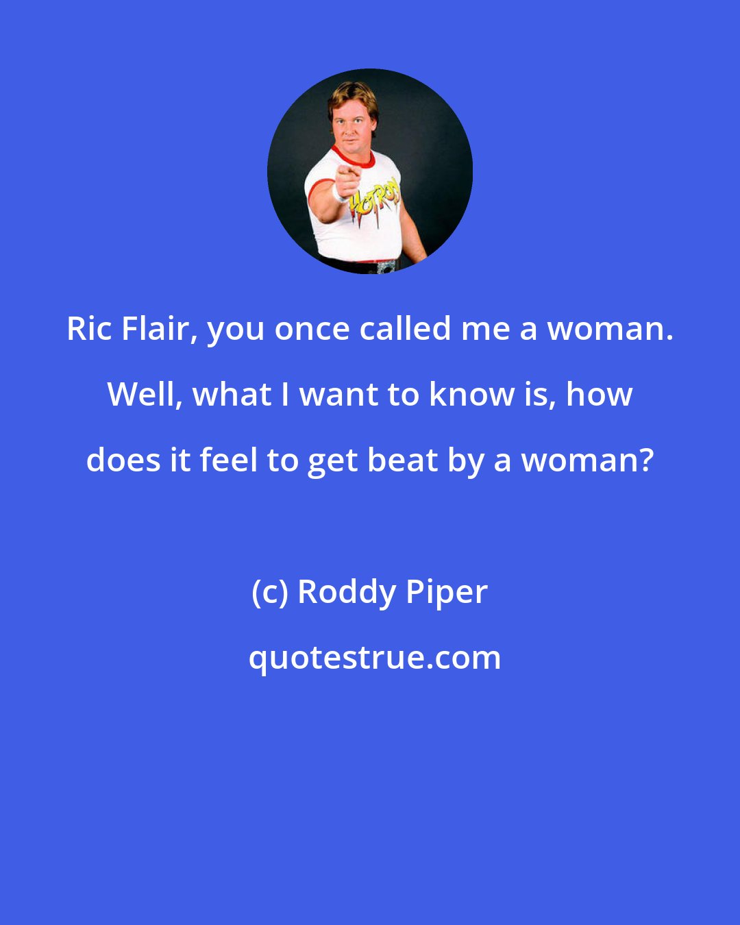 Roddy Piper: Ric Flair, you once called me a woman. Well, what I want to know is, how does it feel to get beat by a woman?