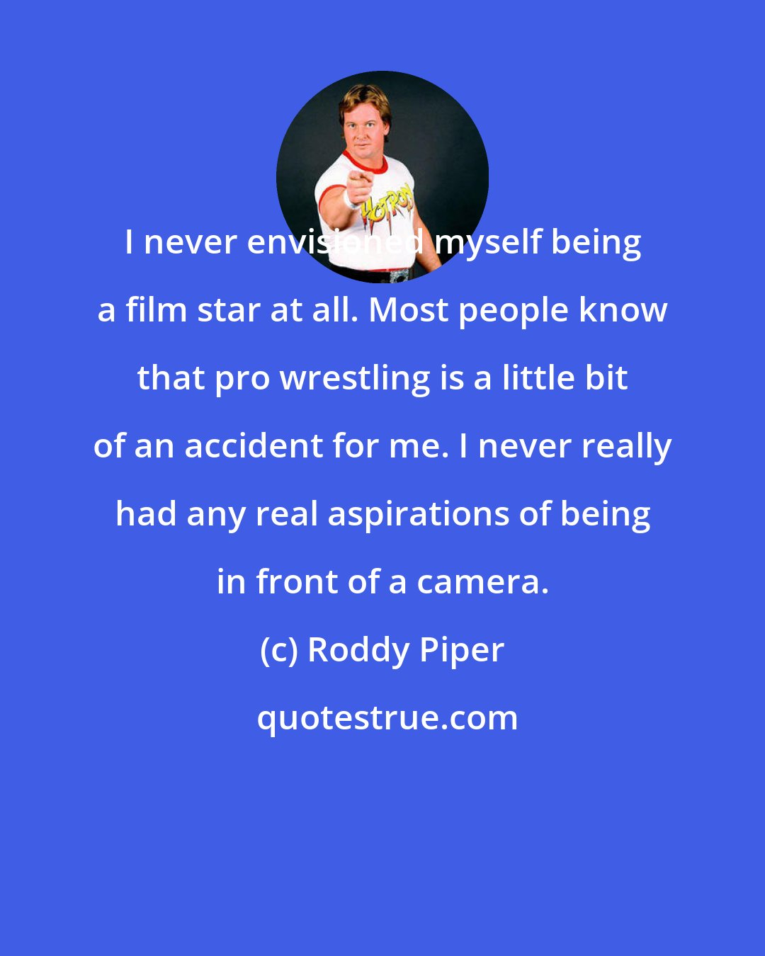 Roddy Piper: I never envisioned myself being a film star at all. Most people know that pro wrestling is a little bit of an accident for me. I never really had any real aspirations of being in front of a camera.