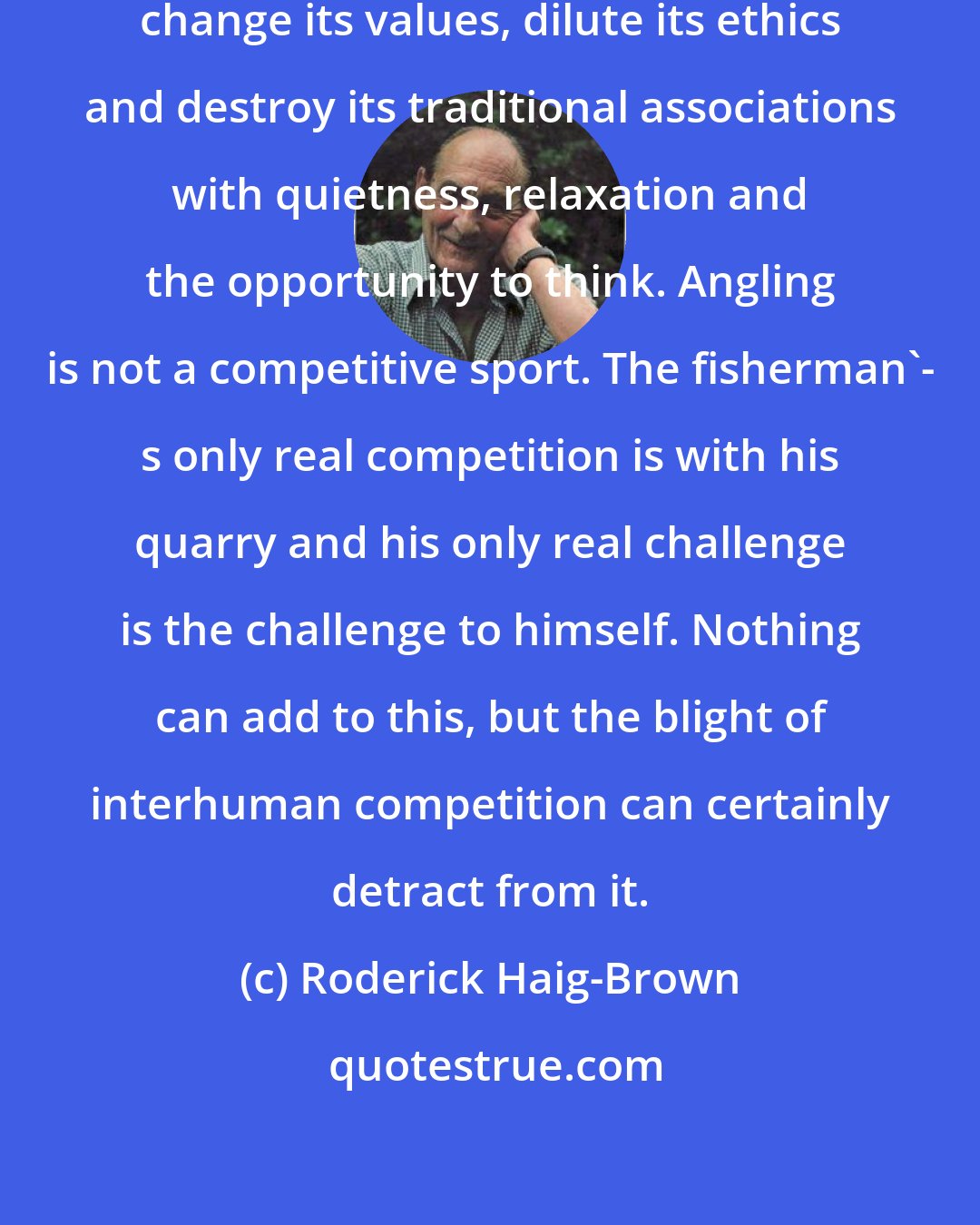 Roderick Haig-Brown: It is quite easy to debase the sport, change its values, dilute its ethics and destroy its traditional associations with quietness, relaxation and the opportunity to think. Angling is not a competitive sport. The fisherman'- s only real competition is with his quarry and his only real challenge is the challenge to himself. Nothing can add to this, but the blight of interhuman competition can certainly detract from it.