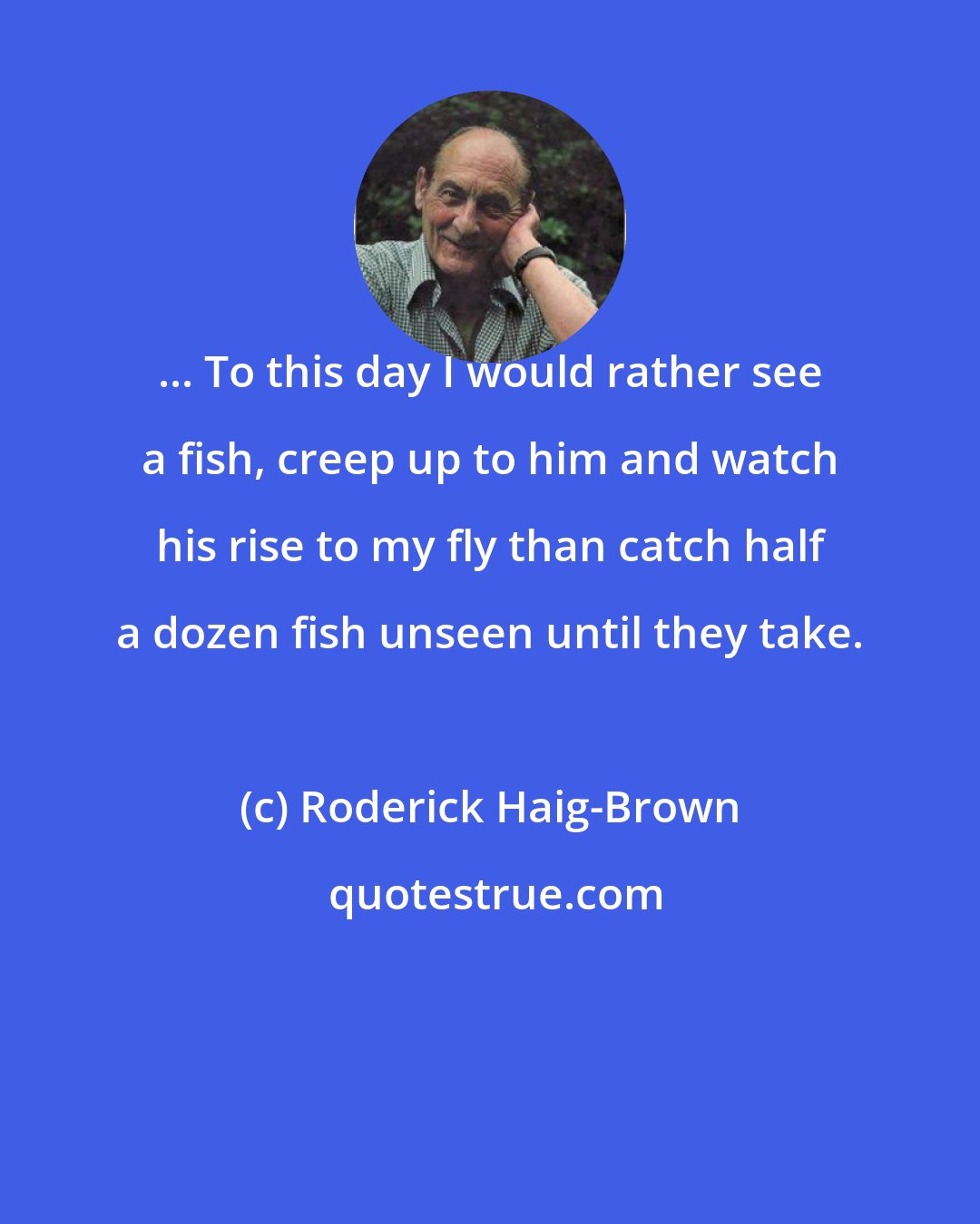 Roderick Haig-Brown: ... To this day I would rather see a fish, creep up to him and watch his rise to my fly than catch half a dozen fish unseen until they take.