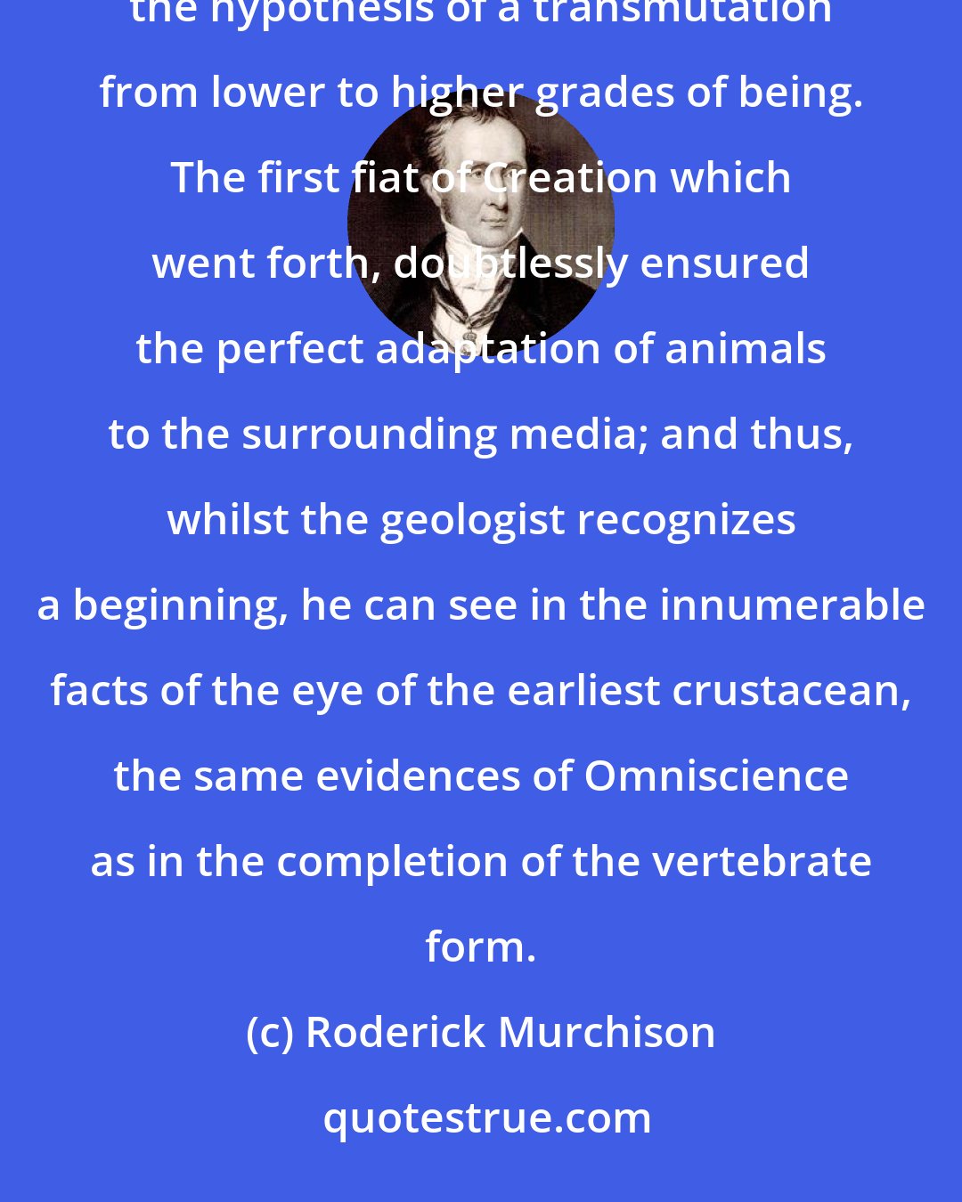 Roderick Murchison: The earliest signs of living things, announcing as they do a high complexity of organization, entirely exclude the hypothesis of a transmutation from lower to higher grades of being. The first fiat of Creation which went forth, doubtlessly ensured the perfect adaptation of animals to the surrounding media; and thus, whilst the geologist recognizes a beginning, he can see in the innumerable facts of the eye of the earliest crustacean, the same evidences of Omniscience as in the completion of the vertebrate form.
