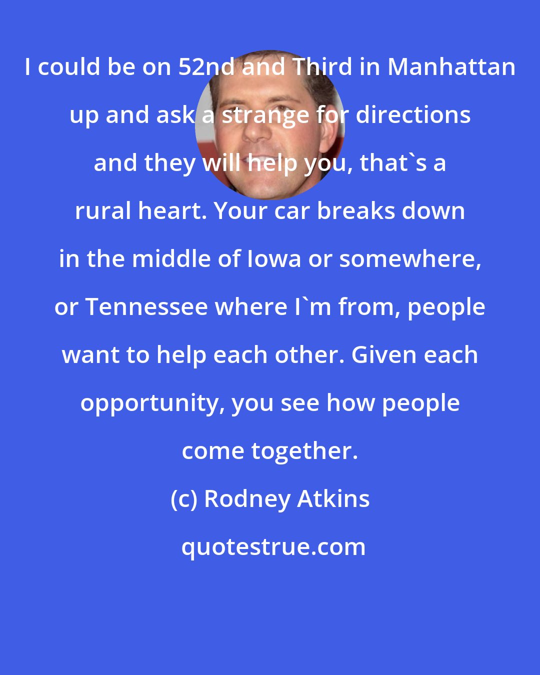 Rodney Atkins: I could be on 52nd and Third in Manhattan up and ask a strange for directions and they will help you, that's a rural heart. Your car breaks down in the middle of Iowa or somewhere, or Tennessee where I'm from, people want to help each other. Given each opportunity, you see how people come together.