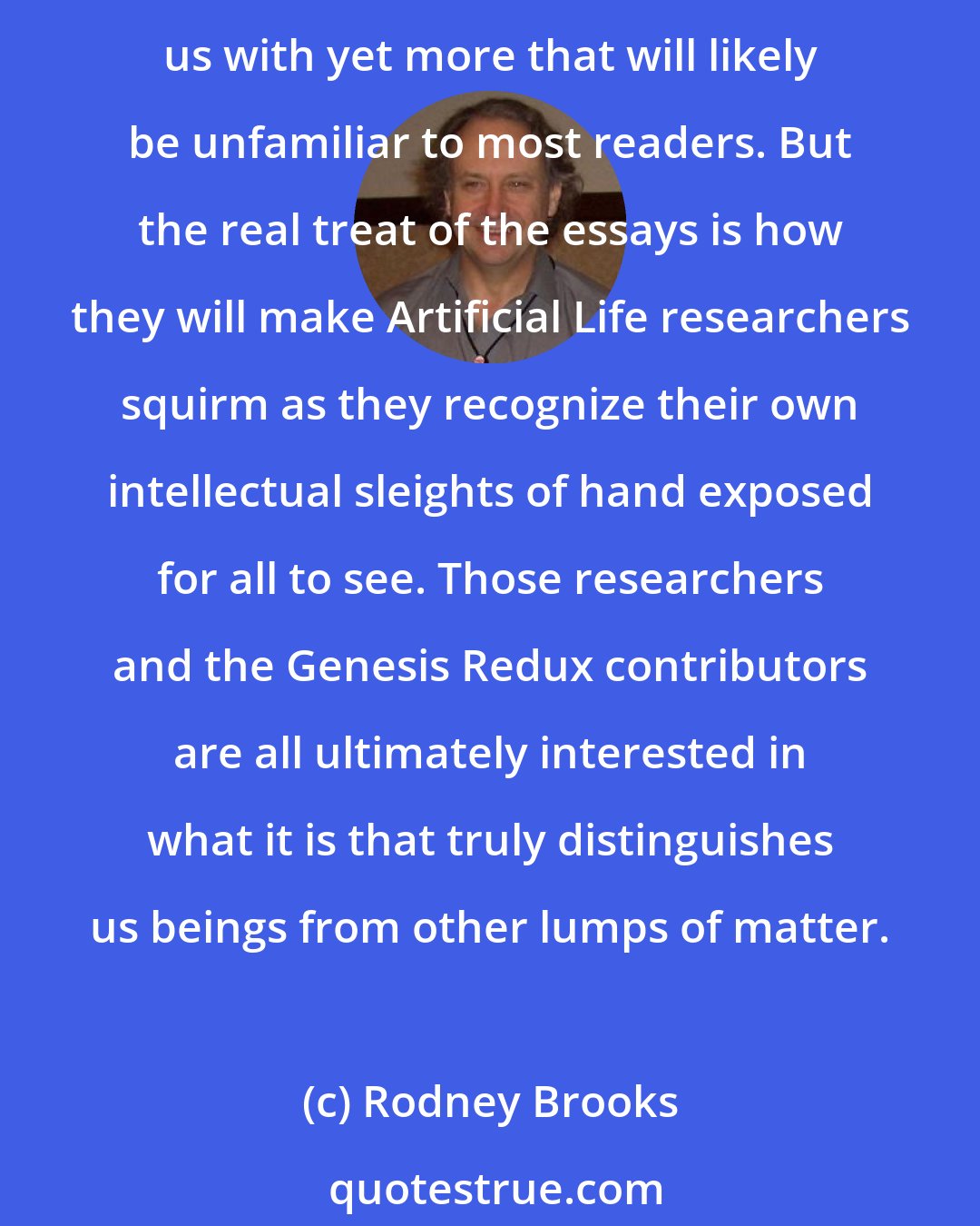 Rodney Brooks: Each of the essays in this volume ranges widely across technical and philosophical domains. They examine both familiar automatons from throughout history and delight us with yet more that will likely be unfamiliar to most readers. But the real treat of the essays is how they will make Artificial Life researchers squirm as they recognize their own intellectual sleights of hand exposed for all to see. Those researchers and the Genesis Redux contributors are all ultimately interested in what it is that truly distinguishes us beings from other lumps of matter.