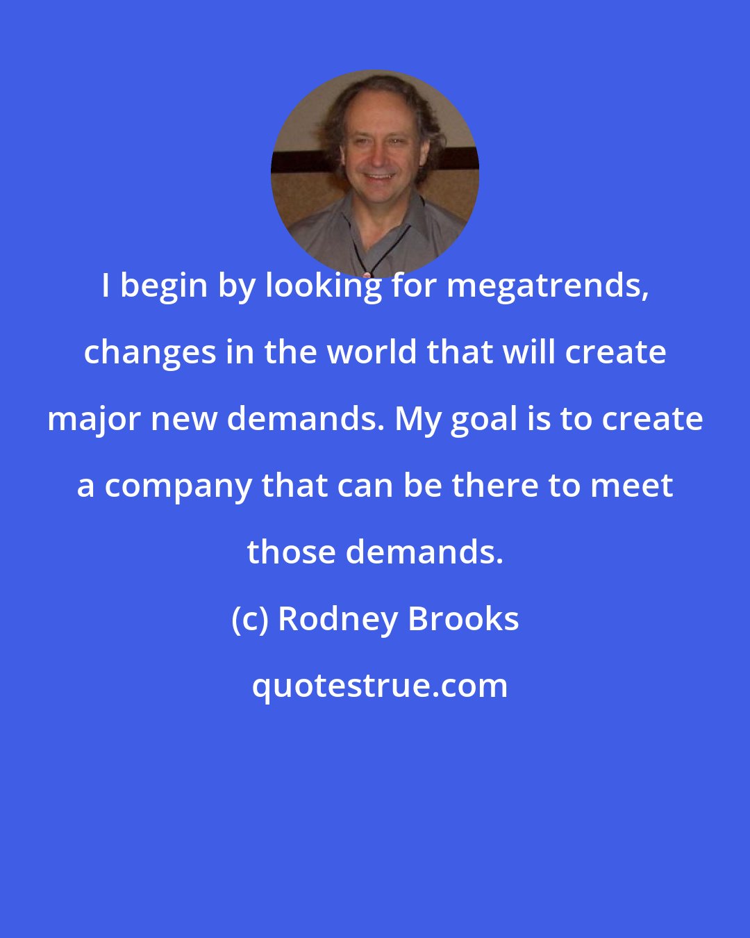 Rodney Brooks: I begin by looking for megatrends, changes in the world that will create major new demands. My goal is to create a company that can be there to meet those demands.