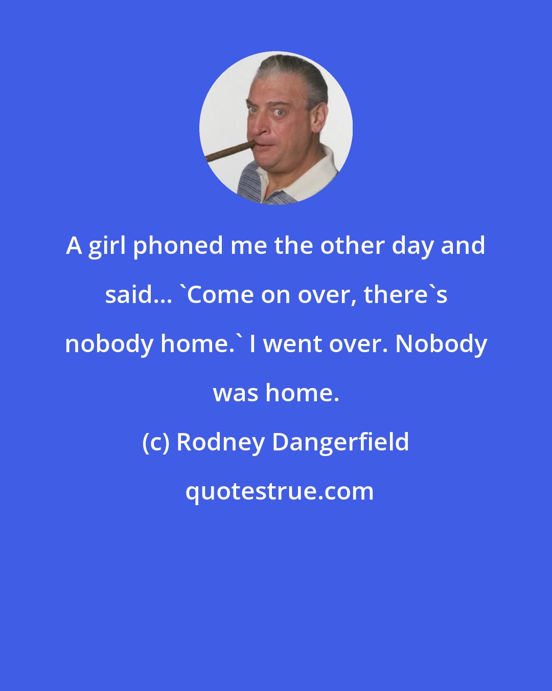 Rodney Dangerfield: A girl phoned me the other day and said... 'Come on over, there's nobody home.' I went over. Nobody was home.