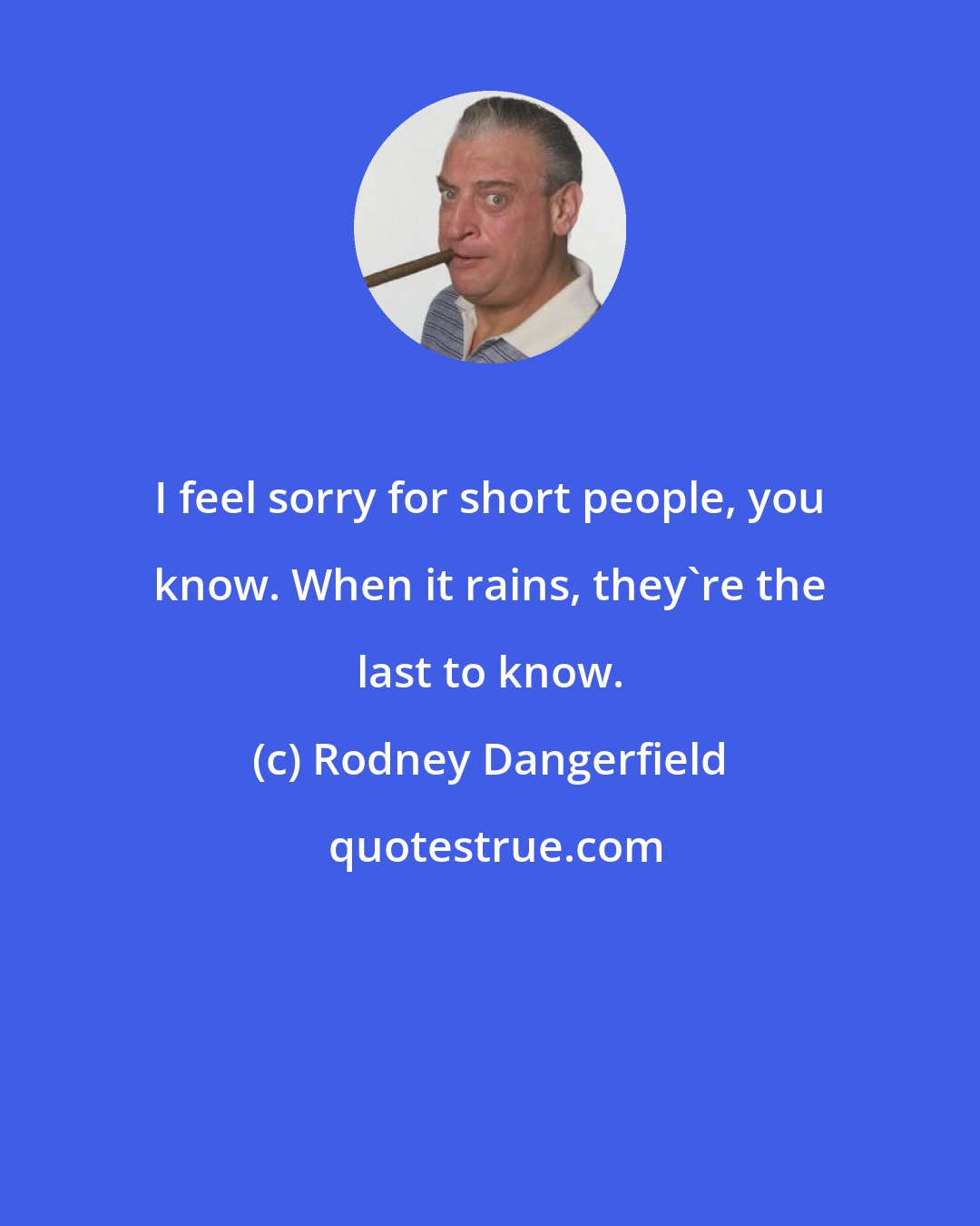 Rodney Dangerfield: I feel sorry for short people, you know. When it rains, they're the last to know.