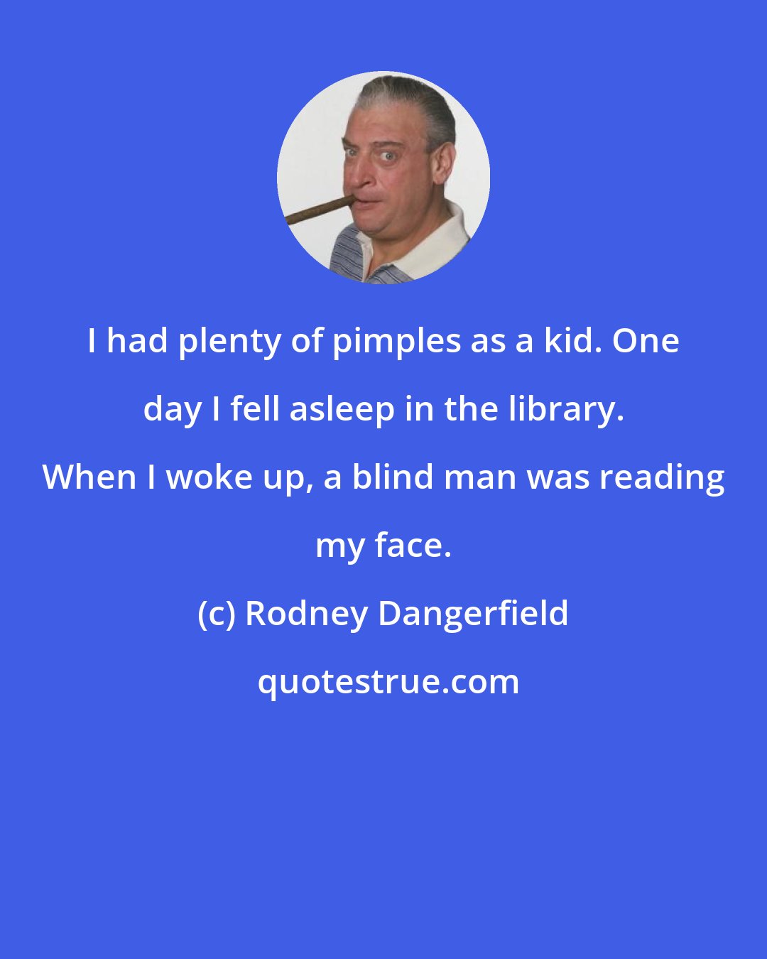 Rodney Dangerfield: I had plenty of pimples as a kid. One day I fell asleep in the library. When I woke up, a blind man was reading my face.