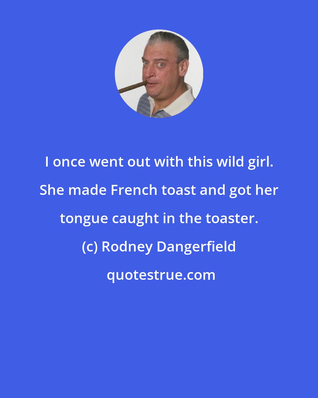 Rodney Dangerfield: I once went out with this wild girl. She made French toast and got her tongue caught in the toaster.