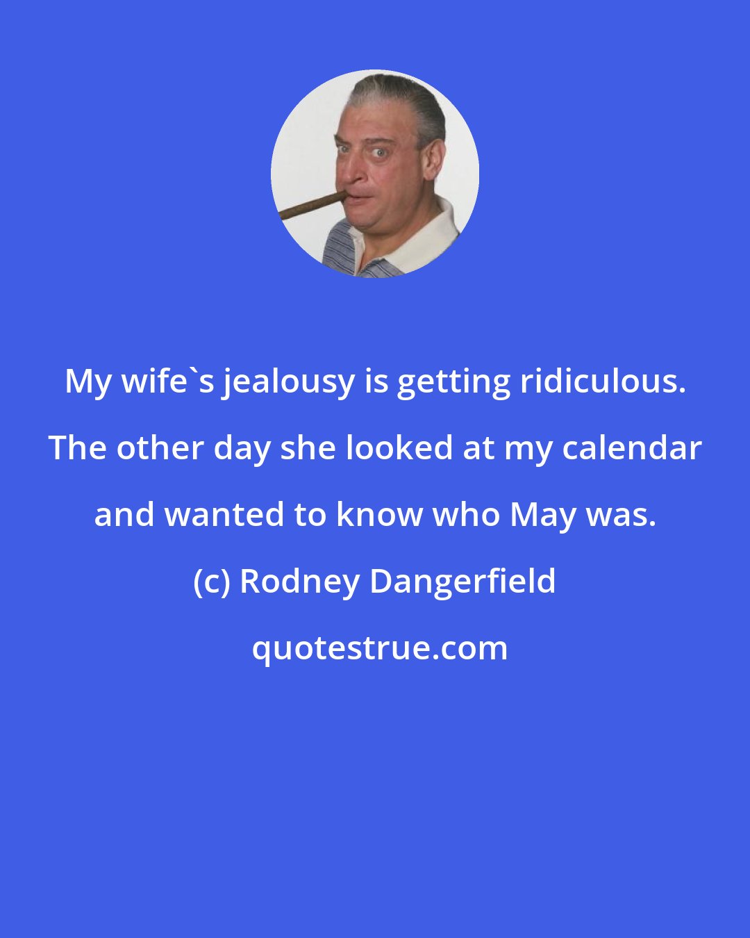 Rodney Dangerfield: My wife's jealousy is getting ridiculous. The other day she looked at my calendar and wanted to know who May was.