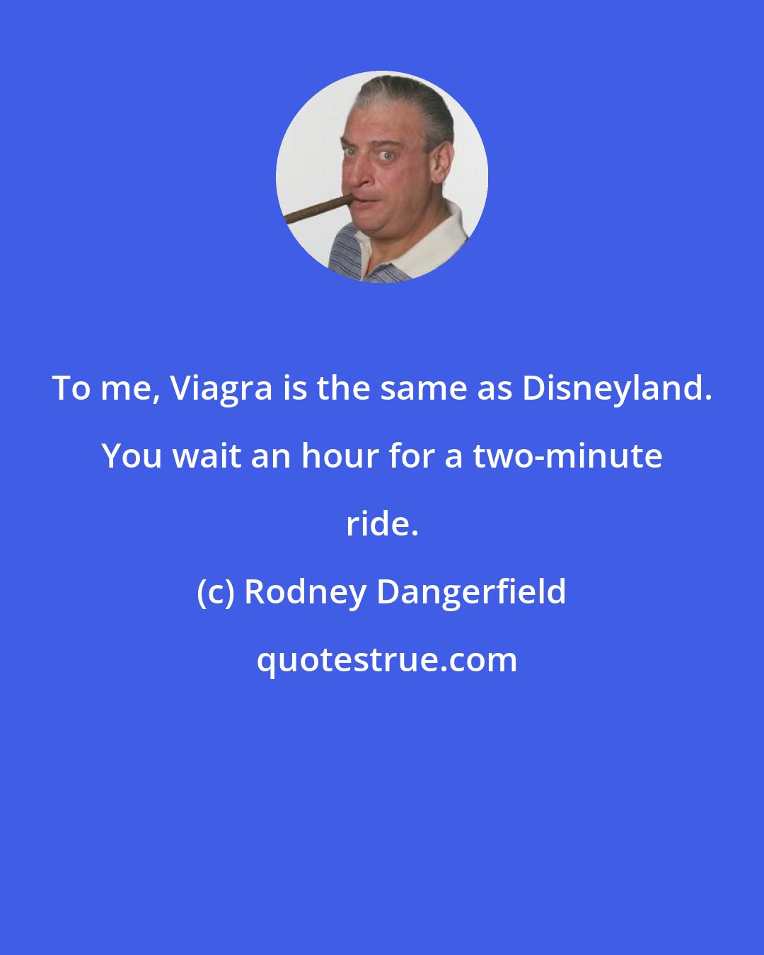 Rodney Dangerfield: To me, Viagra is the same as Disneyland. You wait an hour for a two-minute ride.