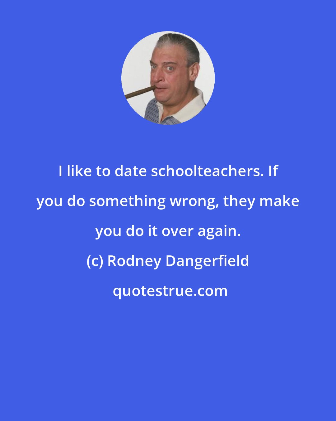 Rodney Dangerfield: I like to date schoolteachers. If you do something wrong, they make you do it over again.