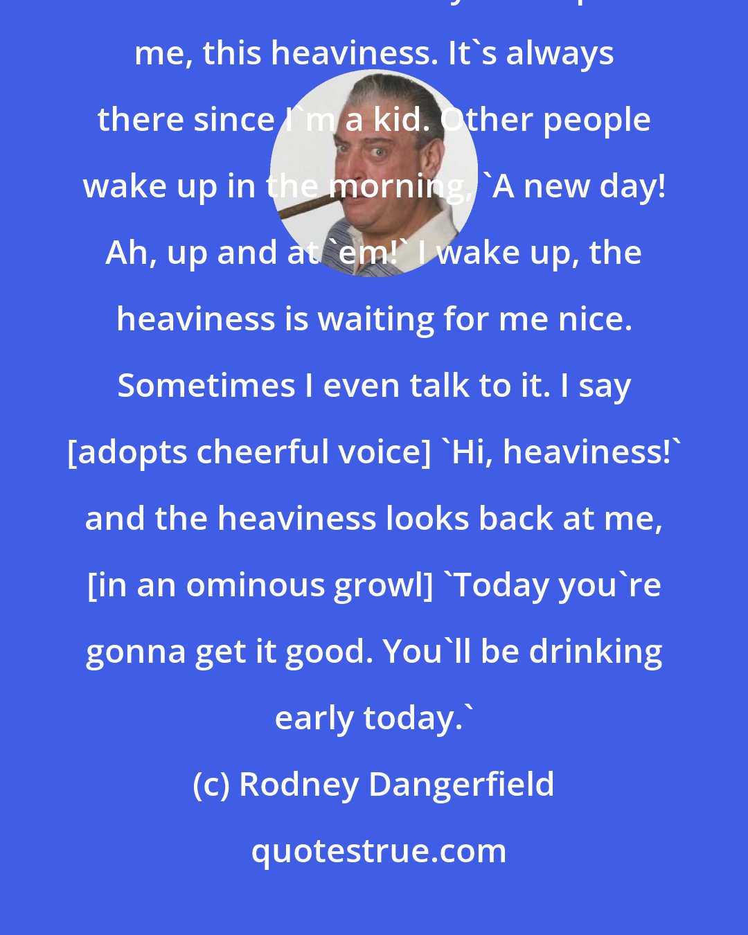 Rodney Dangerfield: My life is nothing but pressure. All pressure. This pressure is like a heaviness. It's always on top of me, this heaviness. It's always there since I'm a kid. Other people wake up in the morning, 'A new day! Ah, up and at 'em!' I wake up, the heaviness is waiting for me nice. Sometimes I even talk to it. I say [adopts cheerful voice] 'Hi, heaviness!' and the heaviness looks back at me, [in an ominous growl] 'Today you're gonna get it good. You'll be drinking early today.'