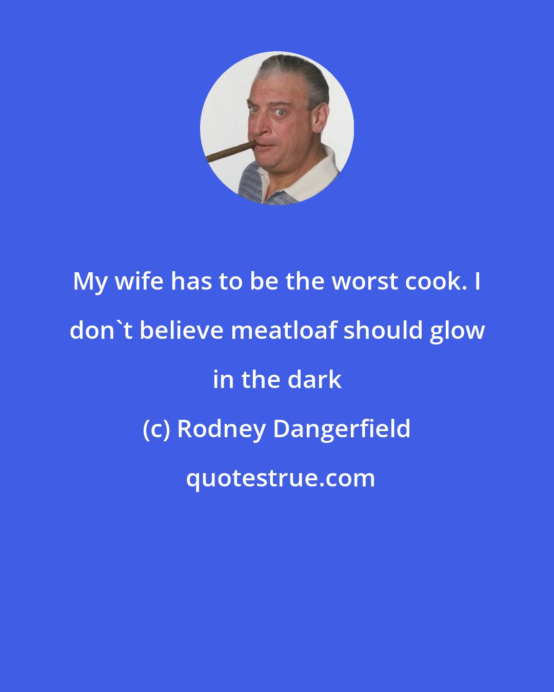 Rodney Dangerfield: My wife has to be the worst cook. I don't believe meatloaf should glow in the dark