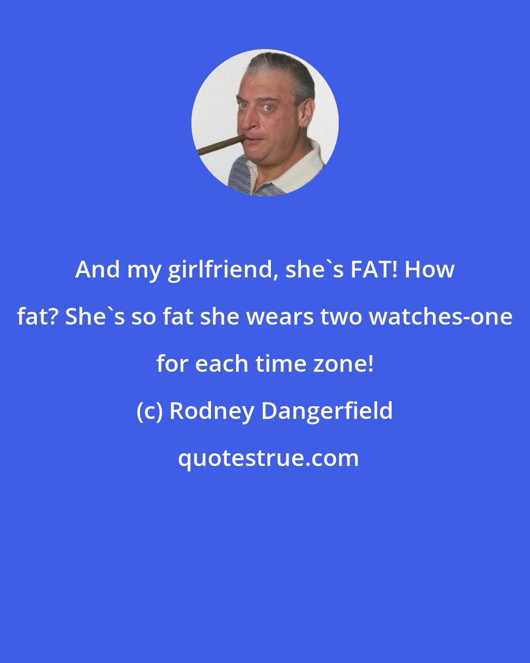 Rodney Dangerfield: And my girlfriend, she's FAT! How fat? She's so fat she wears two watches-one for each time zone!
