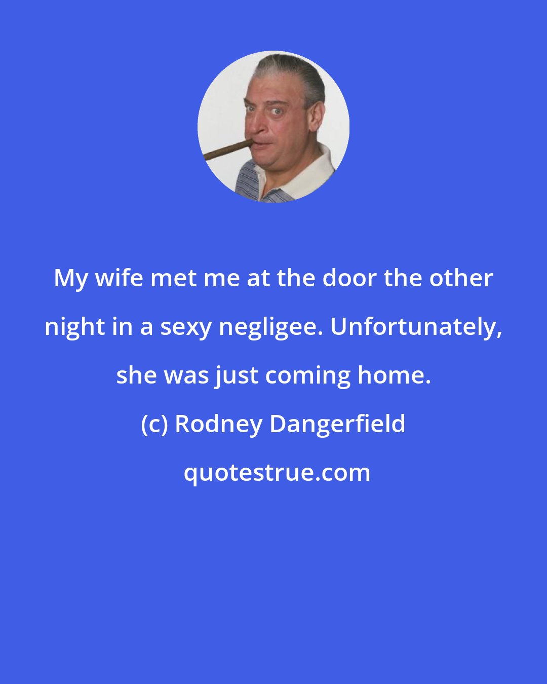 Rodney Dangerfield: My wife met me at the door the other night in a sexy negligee. Unfortunately, she was just coming home.