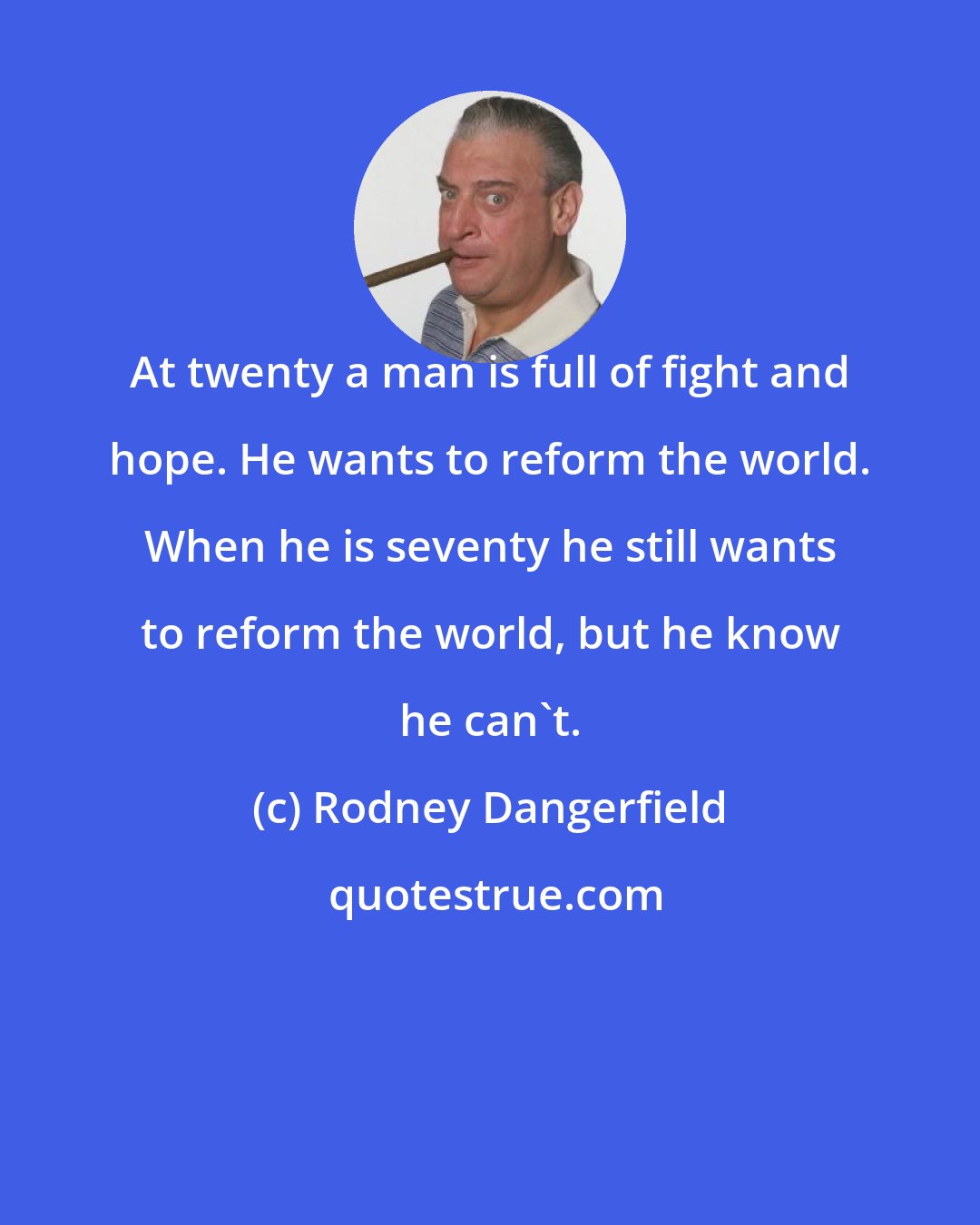 Rodney Dangerfield: At twenty a man is full of fight and hope. He wants to reform the world. When he is seventy he still wants to reform the world, but he know he can't.