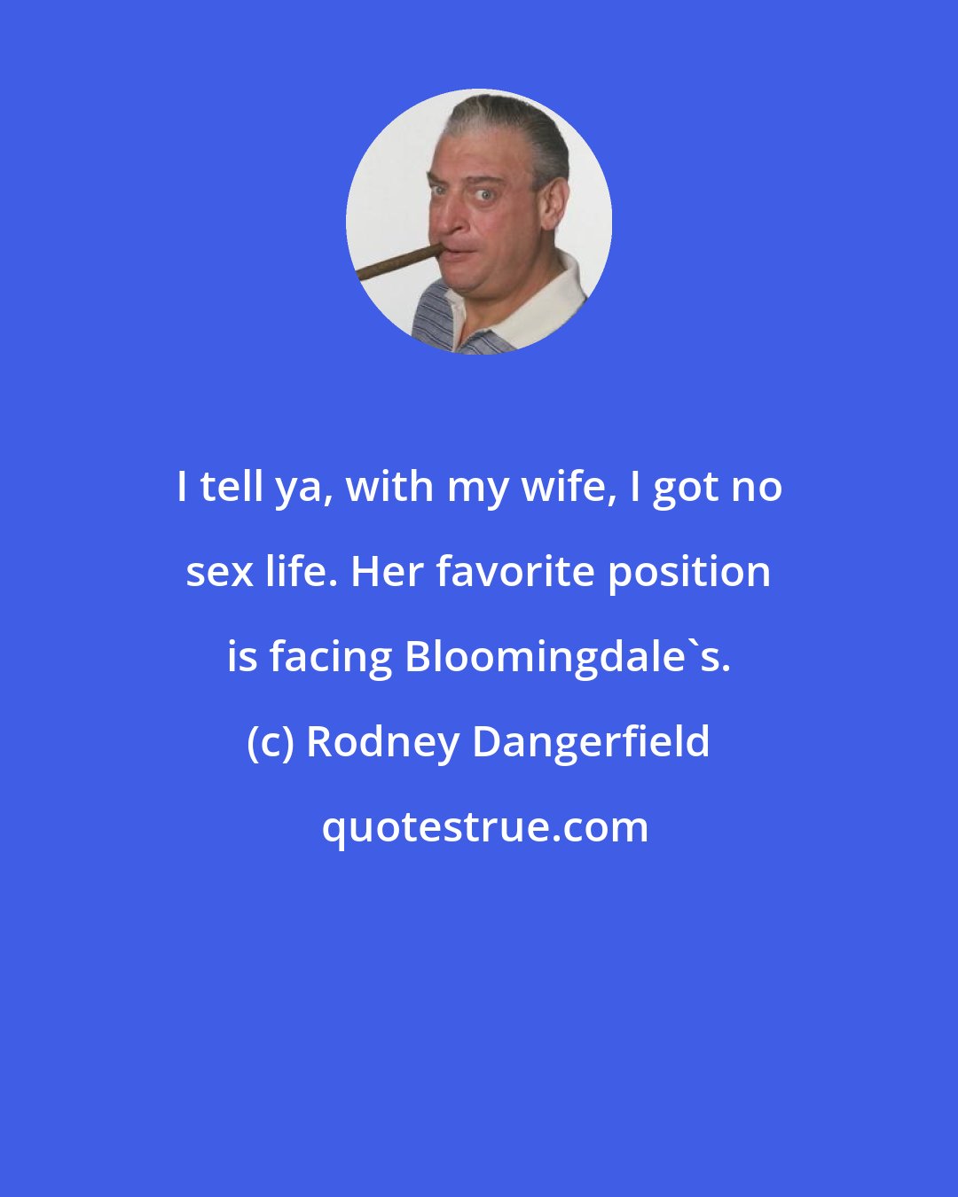 Rodney Dangerfield: I tell ya, with my wife, I got no sex life. Her favorite position is facing Bloomingdale's.
