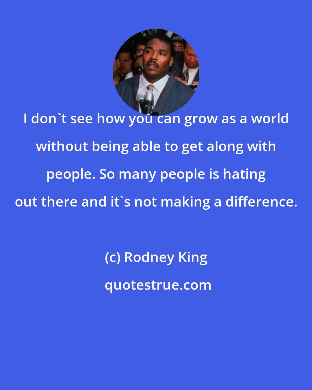 Rodney King: I don't see how you can grow as a world without being able to get along with people. So many people is hating out there and it's not making a difference.