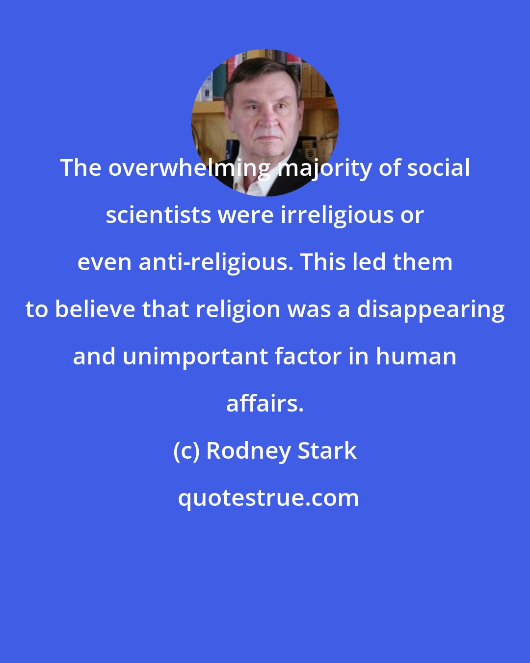 Rodney Stark: The overwhelming majority of social scientists were irreligious or even anti-religious. This led them to believe that religion was a disappearing and unimportant factor in human affairs.