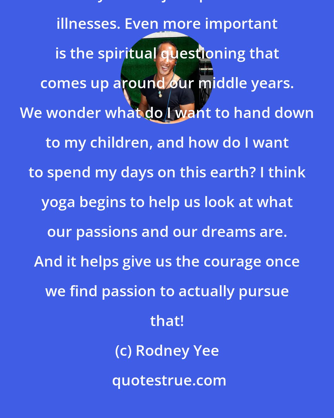 Rodney Yee: Yoga answers a lot of physical problems such as back pain, stress issues, and any kind of joint problems or illnesses. Even more important is the spiritual questioning that comes up around our middle years. We wonder what do I want to hand down to my children, and how do I want to spend my days on this earth? I think yoga begins to help us look at what our passions and our dreams are. And it helps give us the courage once we find passion to actually pursue that!