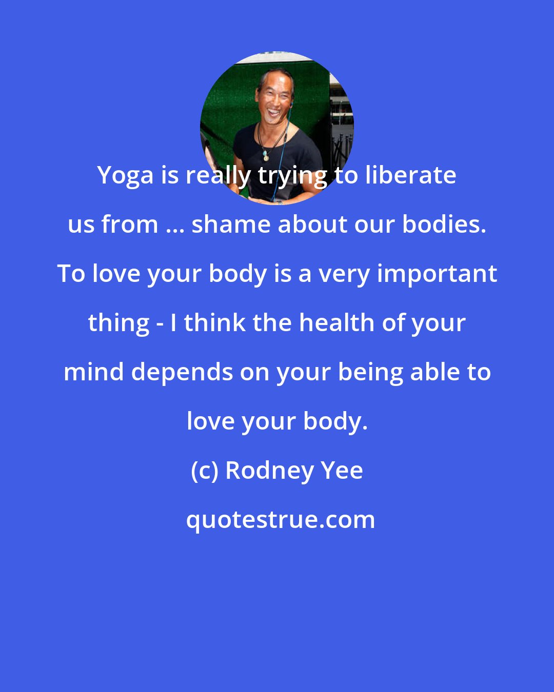Rodney Yee: Yoga is really trying to liberate us from ... shame about our bodies. To love your body is a very important thing - I think the health of your mind depends on your being able to love your body.