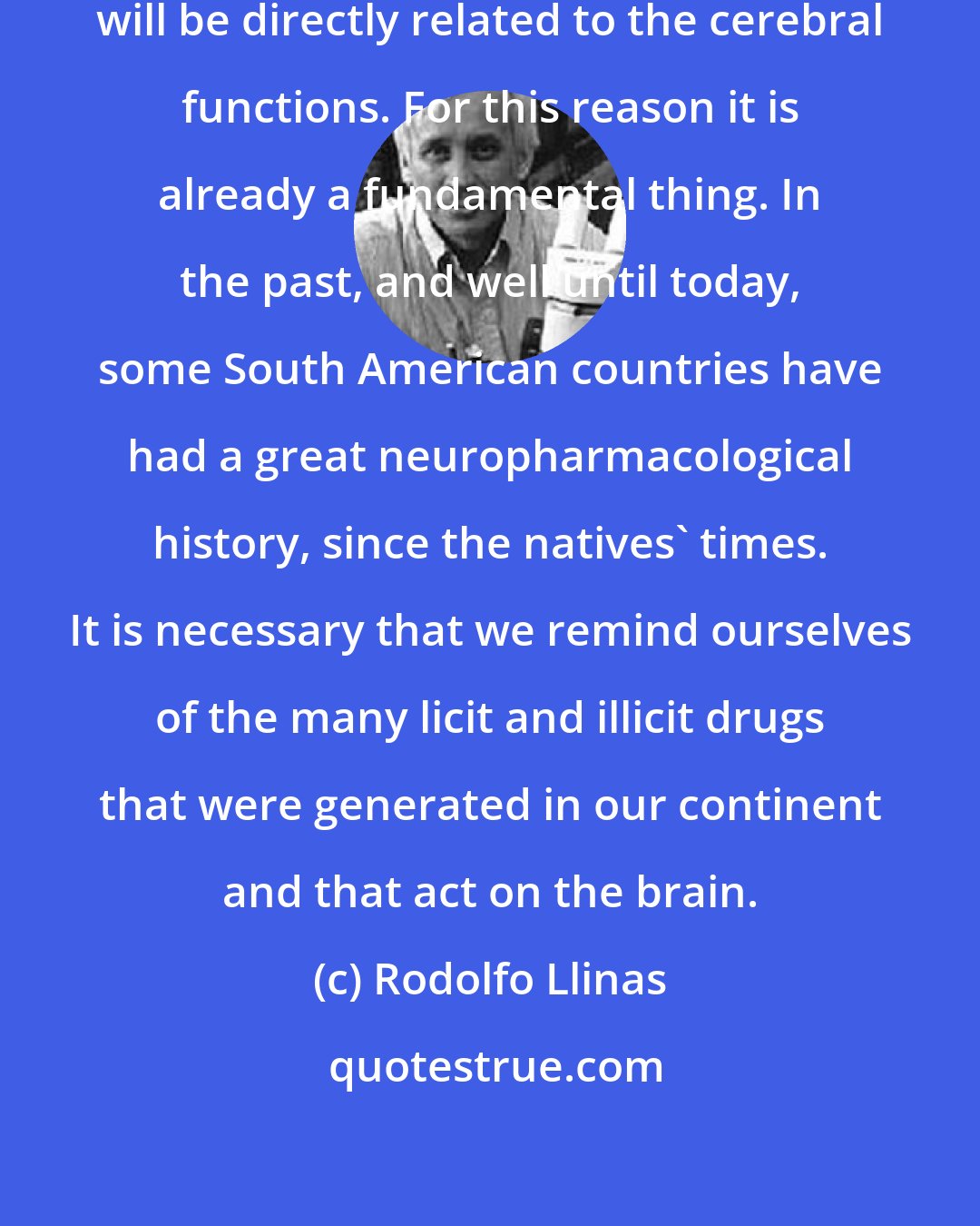 Rodolfo Llinas: The future of human relationships will be directly related to the cerebral functions. For this reason it is already a fundamental thing. In the past, and well until today, some South American countries have had a great neuropharmacological history, since the natives' times. It is necessary that we remind ourselves of the many licit and illicit drugs that were generated in our continent and that act on the brain.