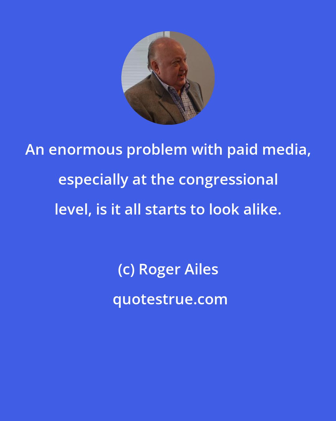 Roger Ailes: An enormous problem with paid media, especially at the congressional level, is it all starts to look alike.