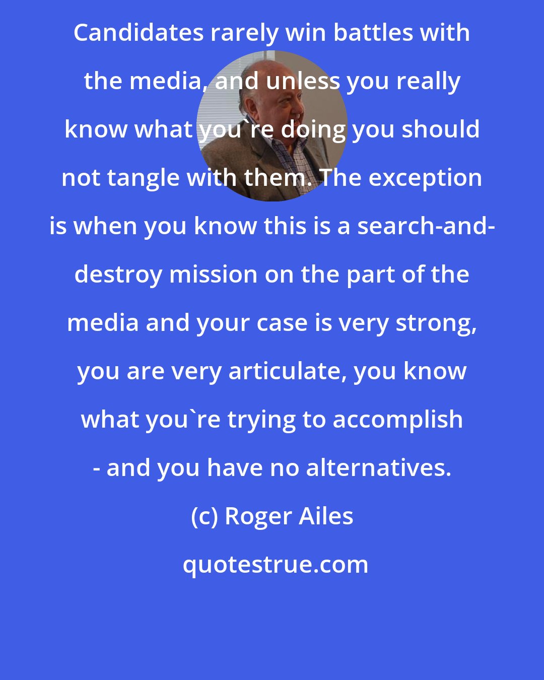 Roger Ailes: Candidates rarely win battles with the media, and unless you really know what you're doing you should not tangle with them. The exception is when you know this is a search-and- destroy mission on the part of the media and your case is very strong, you are very articulate, you know what you're trying to accomplish - and you have no alternatives.