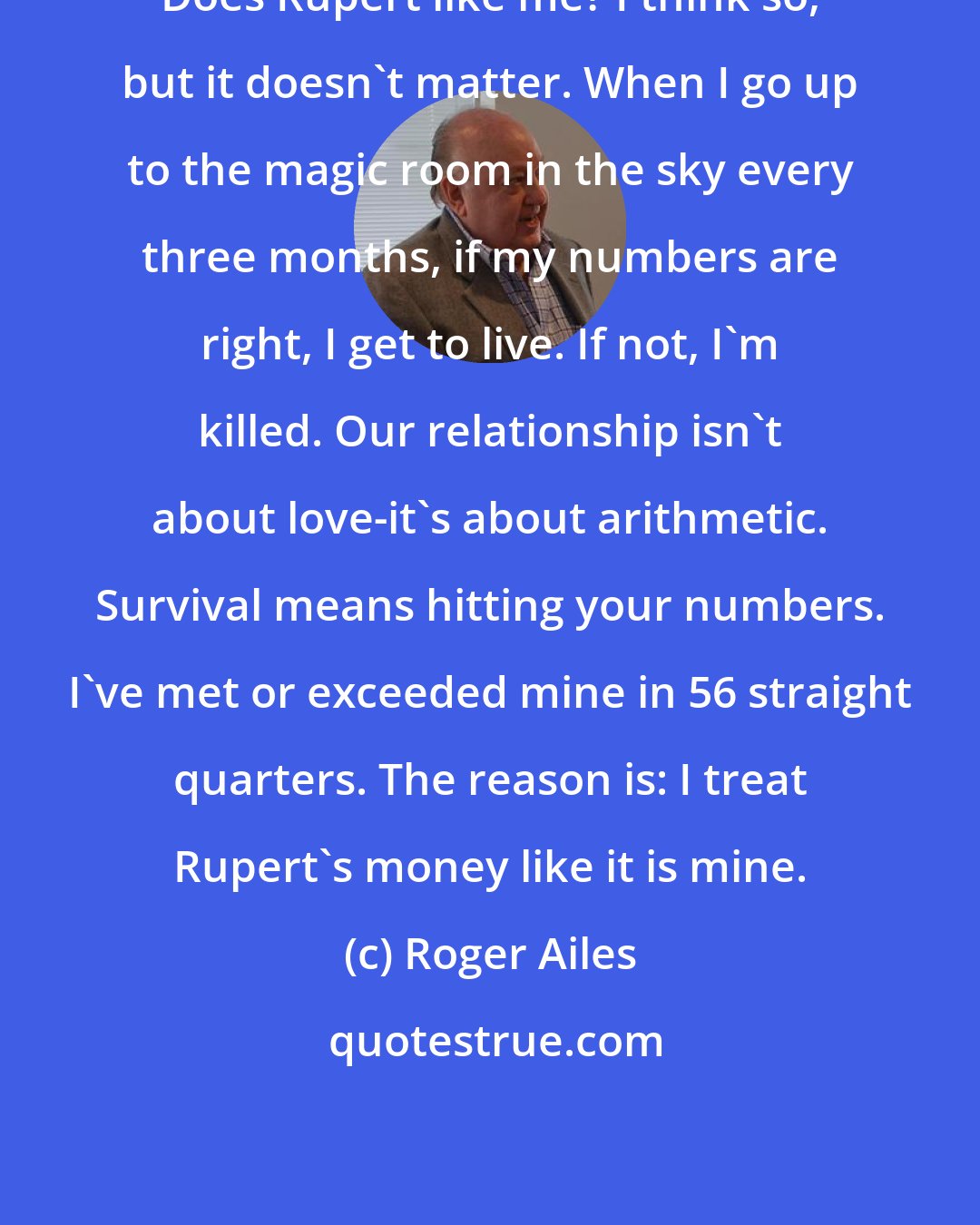 Roger Ailes: Does Rupert like me? I think so, but it doesn't matter. When I go up to the magic room in the sky every three months, if my numbers are right, I get to live. If not, I'm killed. Our relationship isn't about love-it's about arithmetic. Survival means hitting your numbers. I've met or exceeded mine in 56 straight quarters. The reason is: I treat Rupert's money like it is mine.