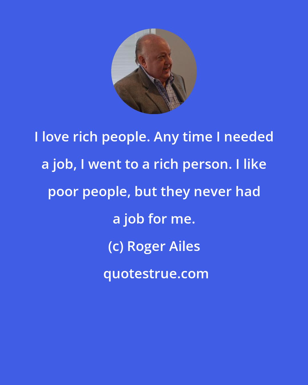 Roger Ailes: I love rich people. Any time I needed a job, I went to a rich person. I like poor people, but they never had a job for me.